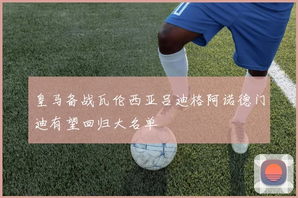 皇马备战瓦伦西亚吕迪格阿诺德门迪有望回归大名单