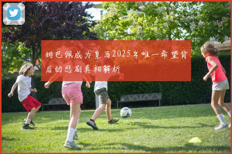 姆巴佩成为皇马2025年唯一希望背后的悲剧真相解析