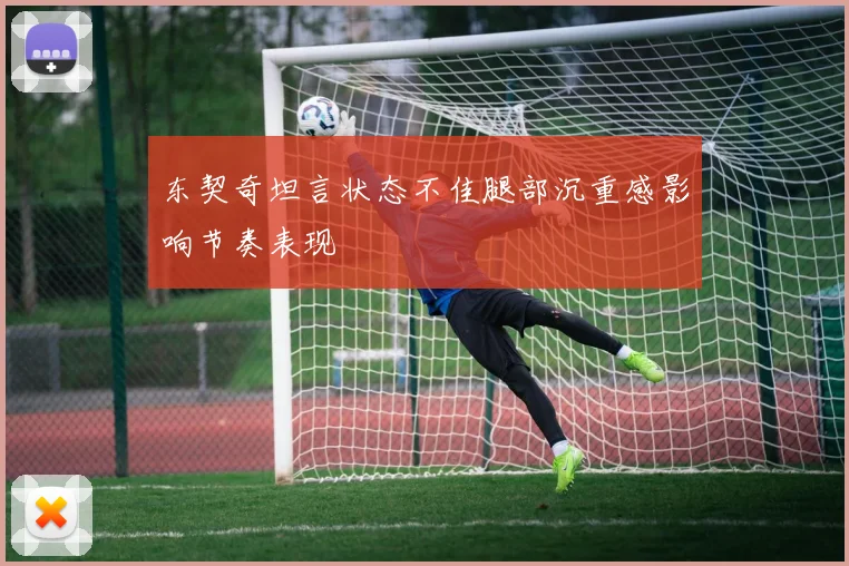 东契奇坦言状态不佳腿部沉重感影响节奏表现