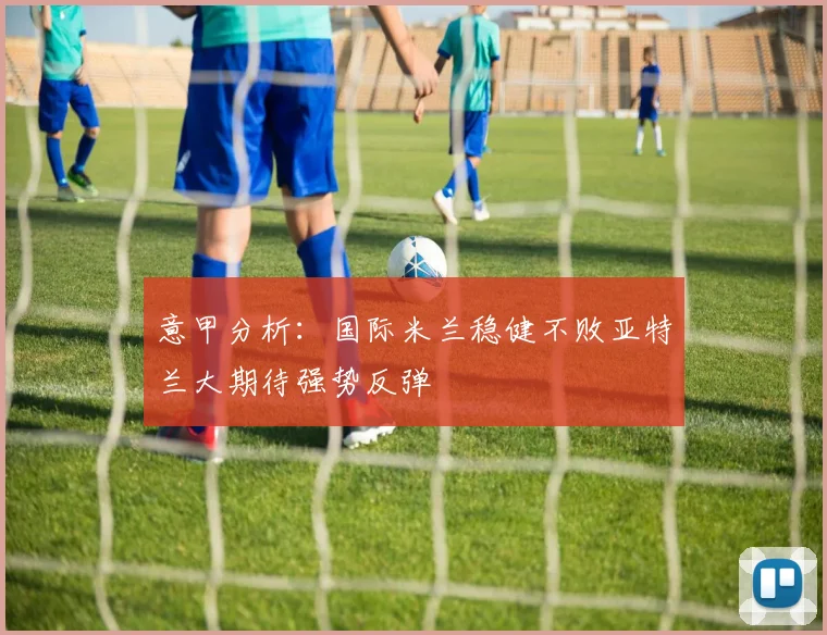意甲分析：国际米兰稳健不败亚特兰大期待强势反弹