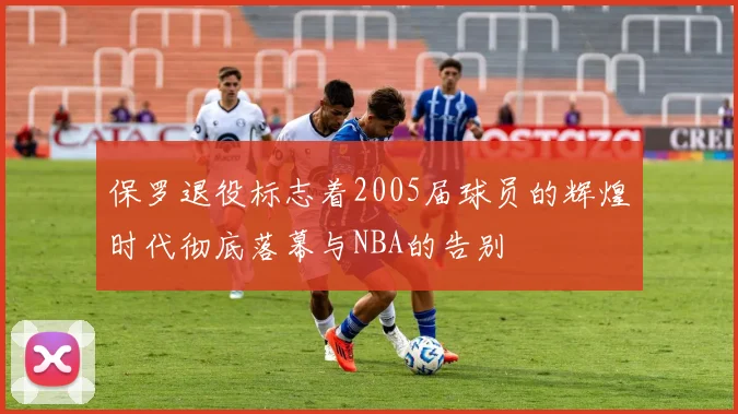 保罗退役标志着2005届球员的辉煌时代彻底落幕与NBA的告别