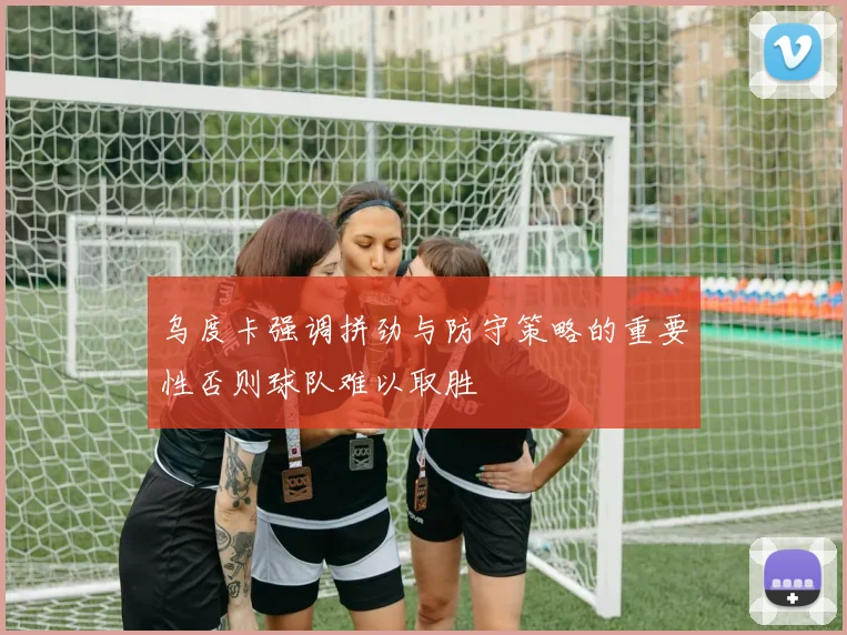 乌度卡强调拼劲与防守策略的重要性否则球队难以取胜