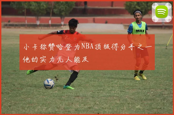 小卡称赞哈登为NBA顶级得分手之一他的实力无人能及