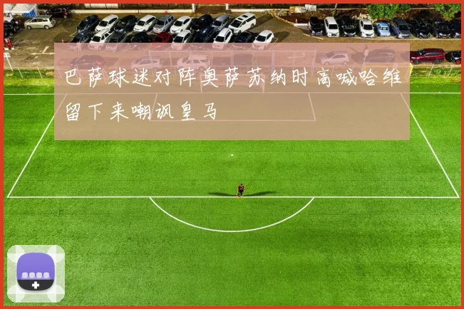 巴萨球迷对阵奥萨苏纳时高喊哈维留下来嘲讽皇马