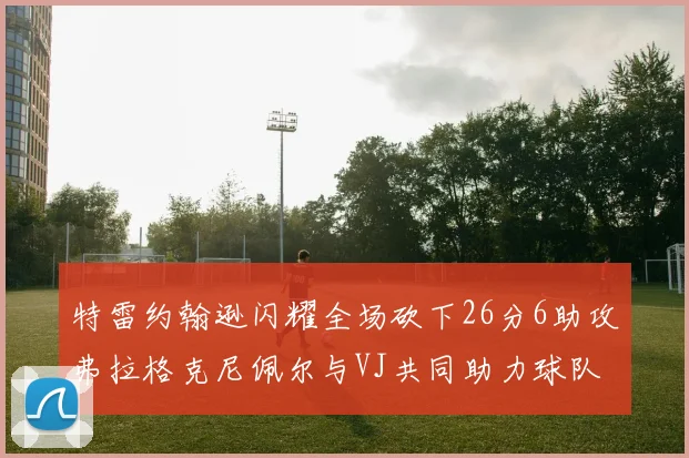 特雷约翰逊闪耀全场砍下26分6助攻弗拉格克尼佩尔与VJ共同助力球队表现出色