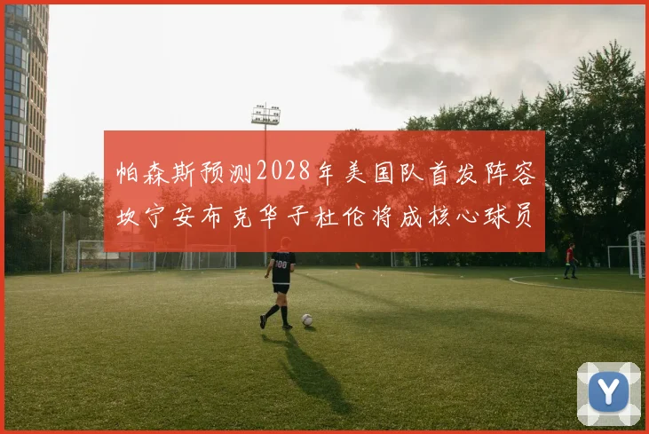帕森斯预测2028年美国队首发阵容坎宁安布克华子杜伦将成核心球员