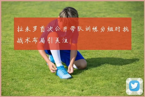拉米罗首次公开带队训练分组对抗战术布局引关注