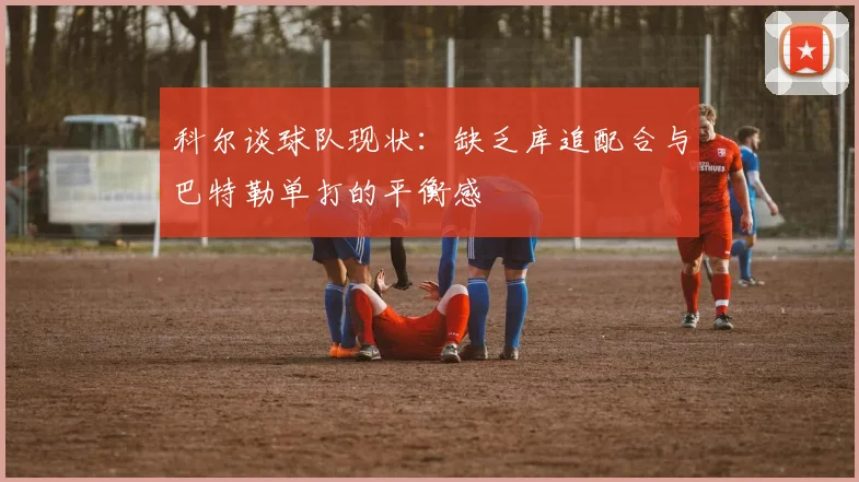 科尔谈球队现状：缺乏库追配合与巴特勒单打的平衡感