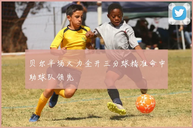 贝尔半场火力全开三分球精准命中助球队领先