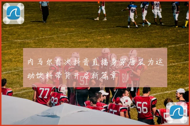 内马尔首次抖音直播身穿唐装为运动饮料带货开启新篇章