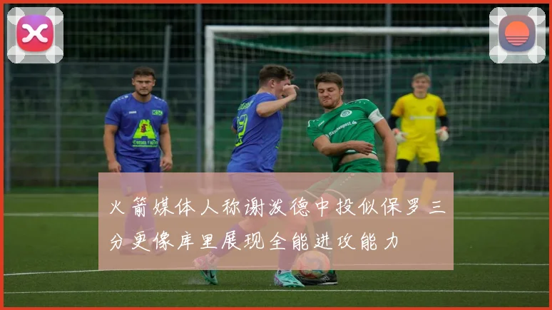 火箭媒体人称谢泼德中投似保罗三分更像库里展现全能进攻能力