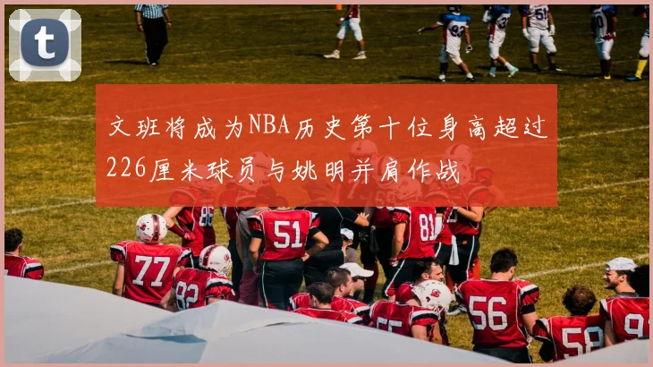 文班将成为NBA历史第十位身高超过226厘米球员与姚明并肩作战