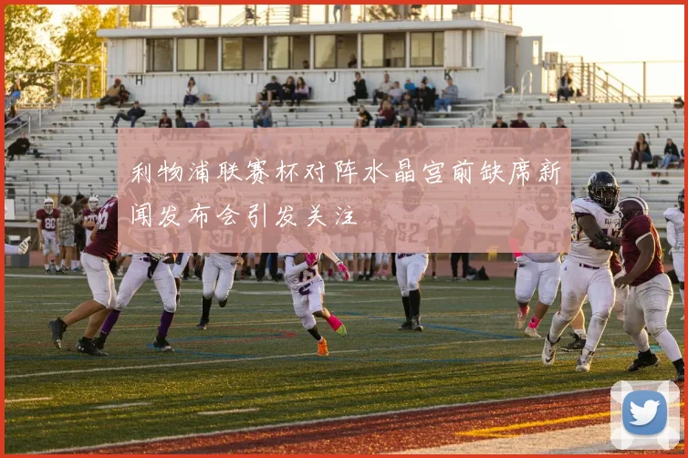 利物浦联赛杯对阵水晶宫前缺席新闻发布会引发关注