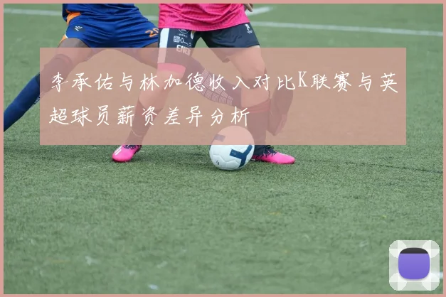 李承佑与林加德收入对比K联赛与英超球员薪资差异分析